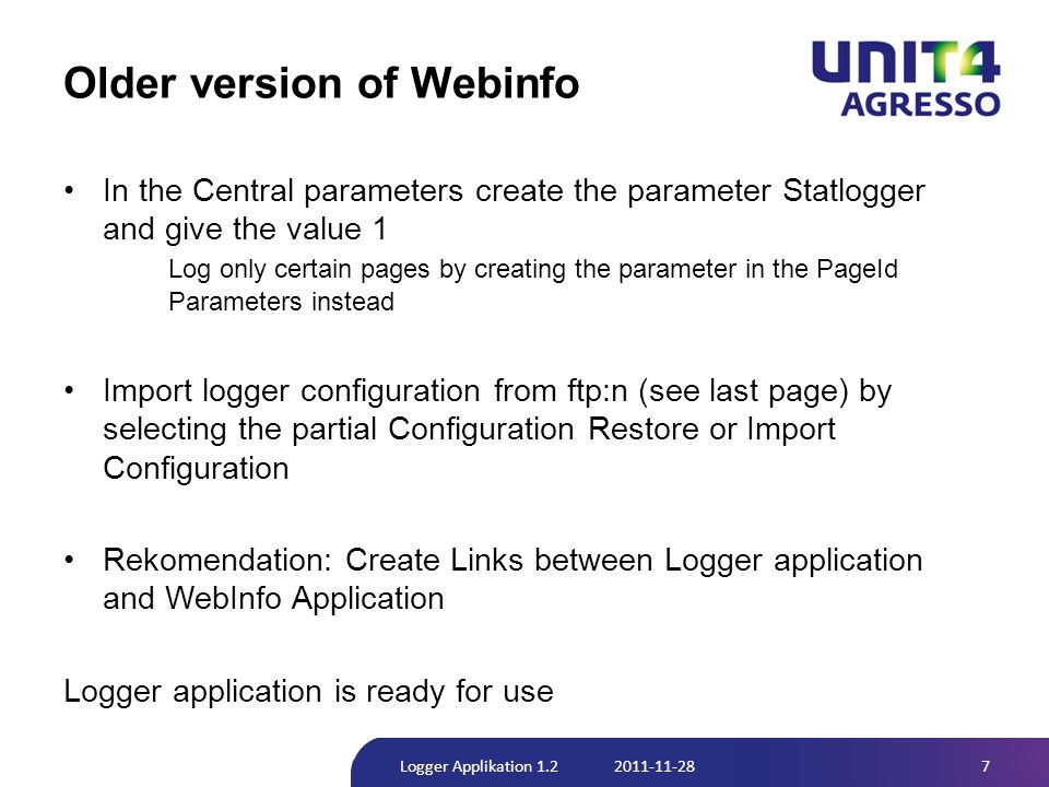 Older version of Webinfo •In the Central parameters create the parameter Statlogger and give the value 1 Log only certain pages by creating the parameter in the PageId Parameters instead •Import logger configuration from ftp:n (see last page) by selecting the partial Configuration Restore or Import Configuration •Rekomendation: Create Links between Logger application and WebInfo Application Logger application is ready for use 7Logger Applikation