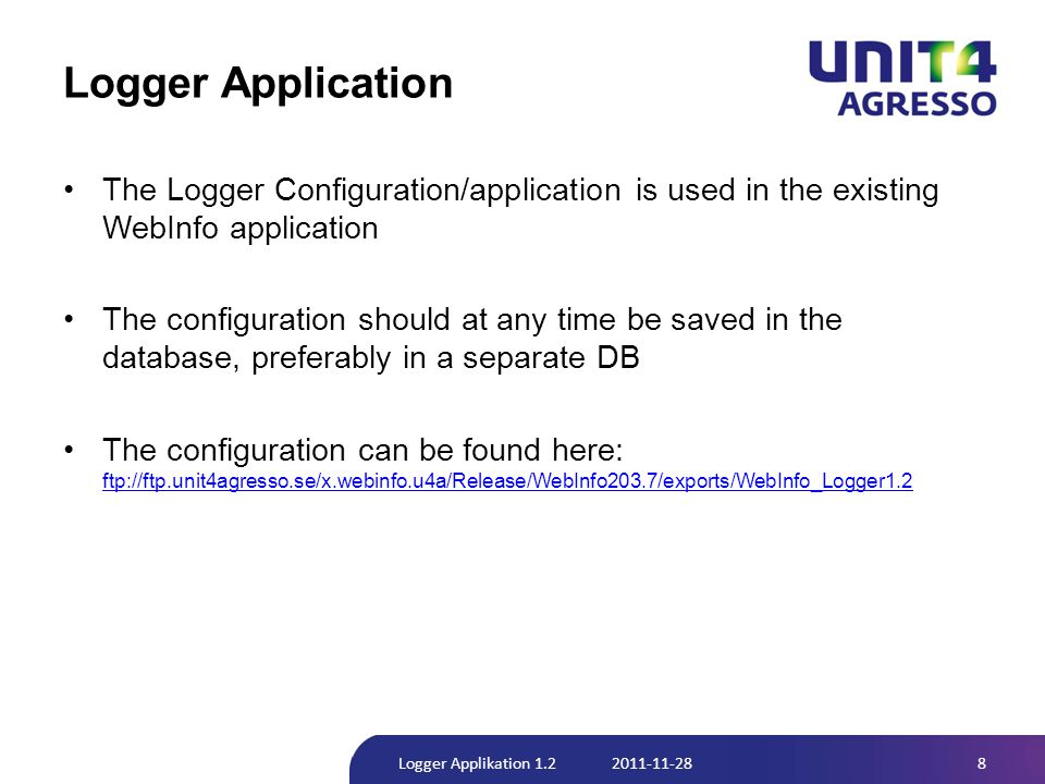 Logger Application •The Logger Configuration/application is used in the existing WebInfo application •The configuration should at any time be saved in the database, preferably in a separate DB •The configuration can be found here: ftp://ftp.unit4agresso.se/x.webinfo.u4a/Release/WebInfo203.7/exports/WebInfo_Logger1.2 ftp://ftp.unit4agresso.se/x.webinfo.u4a/Release/WebInfo203.7/exports/WebInfo_Logger1.2 8Logger Applikation
