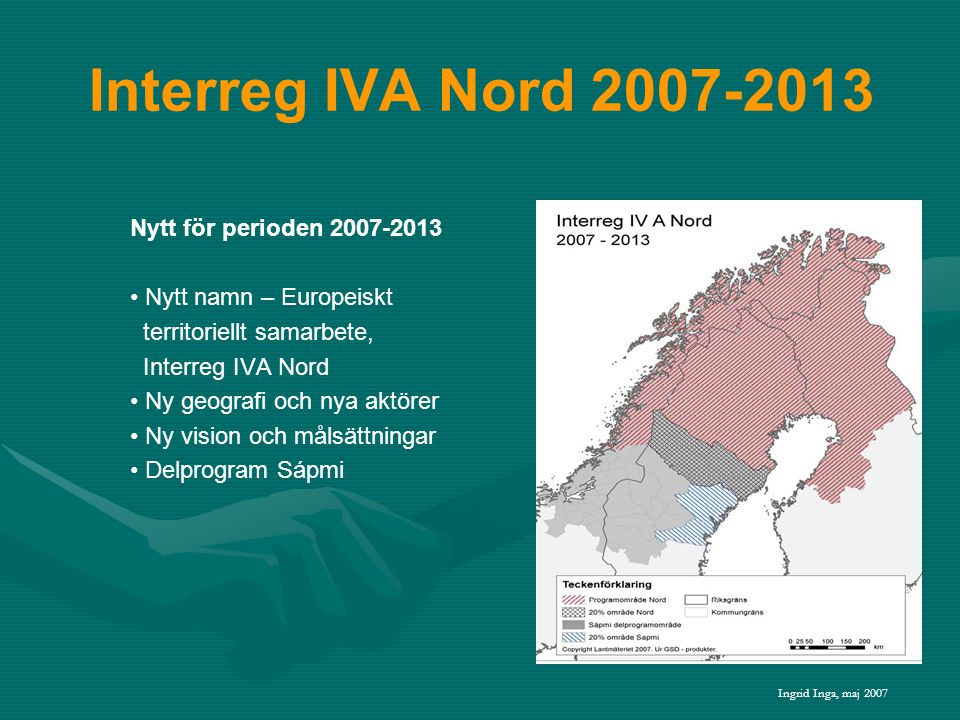 Interreg IVA Nord Nytt för perioden • Nytt namn – Europeiskt territoriellt samarbete, Interreg IVA Nord • Ny geografi och nya aktörer • Ny vision och målsättningar • Delprogram Sápmi Ingrid Inga, maj 2007