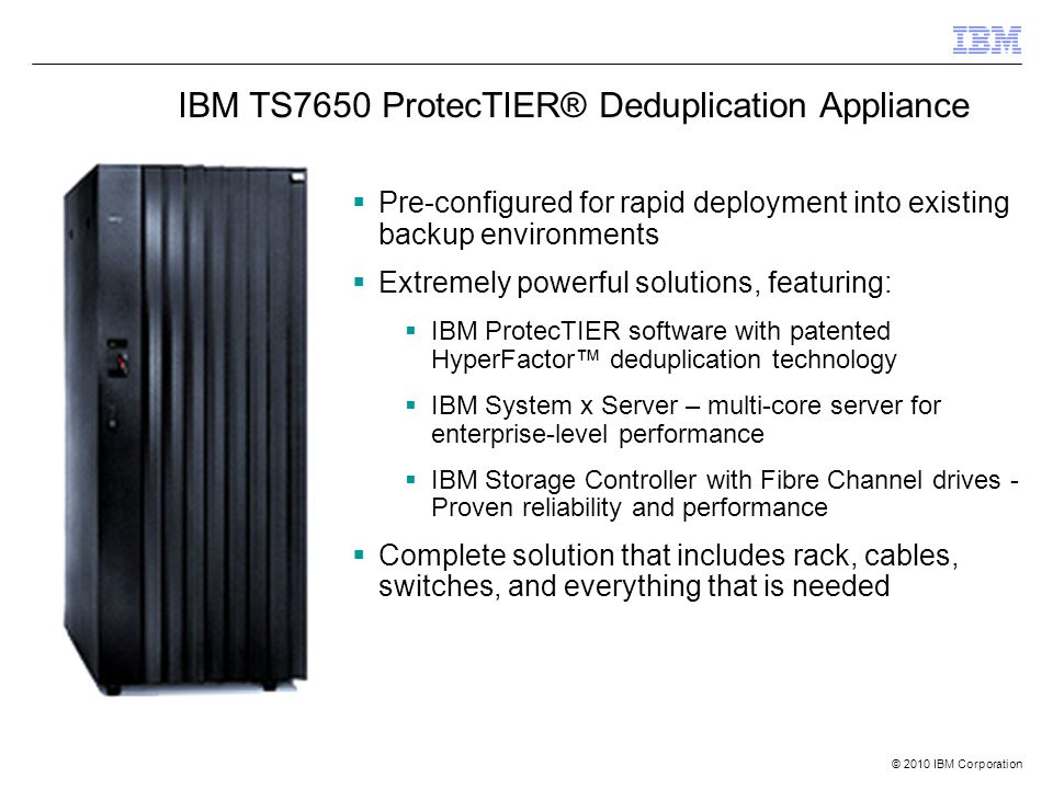 © 2010 IBM Corporation  Pre-configured for rapid deployment into existing backup environments  Extremely powerful solutions, featuring:  IBM ProtecTIER software with patented HyperFactor™ deduplication technology  IBM System x Server – multi-core server for enterprise-level performance  IBM Storage Controller with Fibre Channel drives - Proven reliability and performance  Complete solution that includes rack, cables, switches, and everything that is needed IBM TS7650 ProtecTIER® Deduplication Appliance