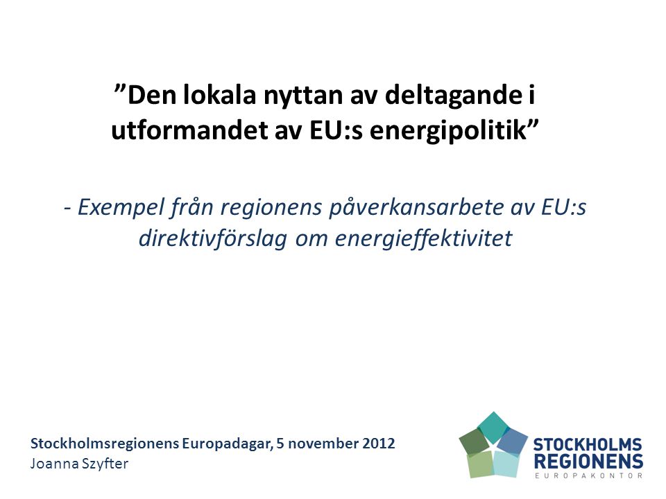 Stockholmsregionens Europadagar, 5 november 2012 Joanna Szyfter Den lokala nyttan av deltagande i utformandet av EU:s energipolitik - Exempel från regionens påverkansarbete av EU:s direktivförslag om energieffektivitet