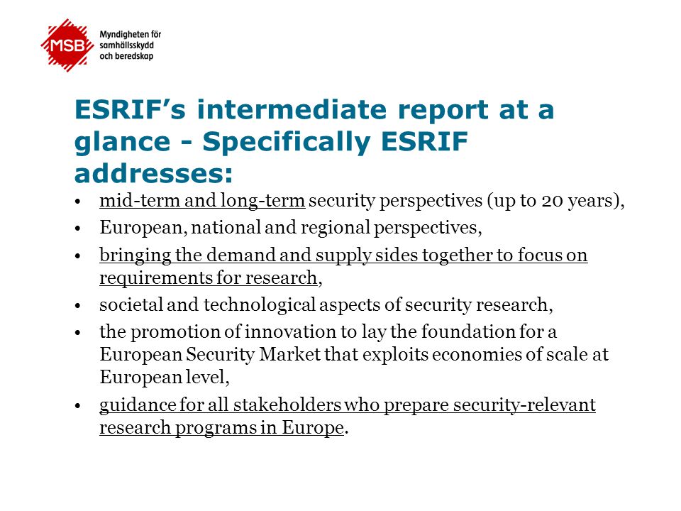 ESRIF’s intermediate report at a glance - Specifically ESRIF addresses: •mid-term and long-term security perspectives (up to 20 years), •European, national and regional perspectives, •bringing the demand and supply sides together to focus on requirements for research, •societal and technological aspects of security research, •the promotion of innovation to lay the foundation for a European Security Market that exploits economies of scale at European level, •guidance for all stakeholders who prepare security-relevant research programs in Europe.