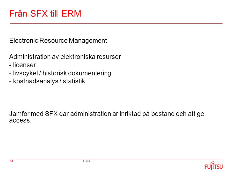 Fujitsu 12 Från SFX till ERM Electronic Resource Management Administration av elektroniska resurser - licenser - livscykel / historisk dokumentering - kostnadsanalys / statistik Jämför med SFX där administration är inriktad på bestånd och att ge access.