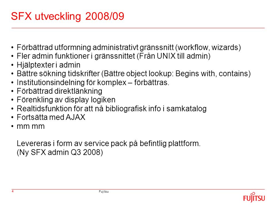 Fujitsu 4 SFX utveckling 2008/09 •Förbättrad utformning administrativt gränssnitt (workflow, wizards) •Fler admin funktioner i gränssnittet (Från UNIX till admin) •Hjälptexter i admin •Bättre sökning tidskrifter (Bättre object lookup: Begins with, contains) •Institutionsindelning för komplex – förbättras.