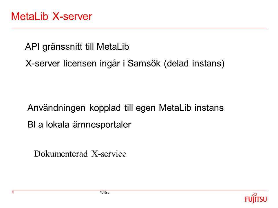 Fujitsu 9 MetaLib X-server API gränssnitt till MetaLib X-server licensen ingår i Samsök (delad instans) Användningen kopplad till egen MetaLib instans Bl a lokala ämnesportaler Dokumenterad X-service