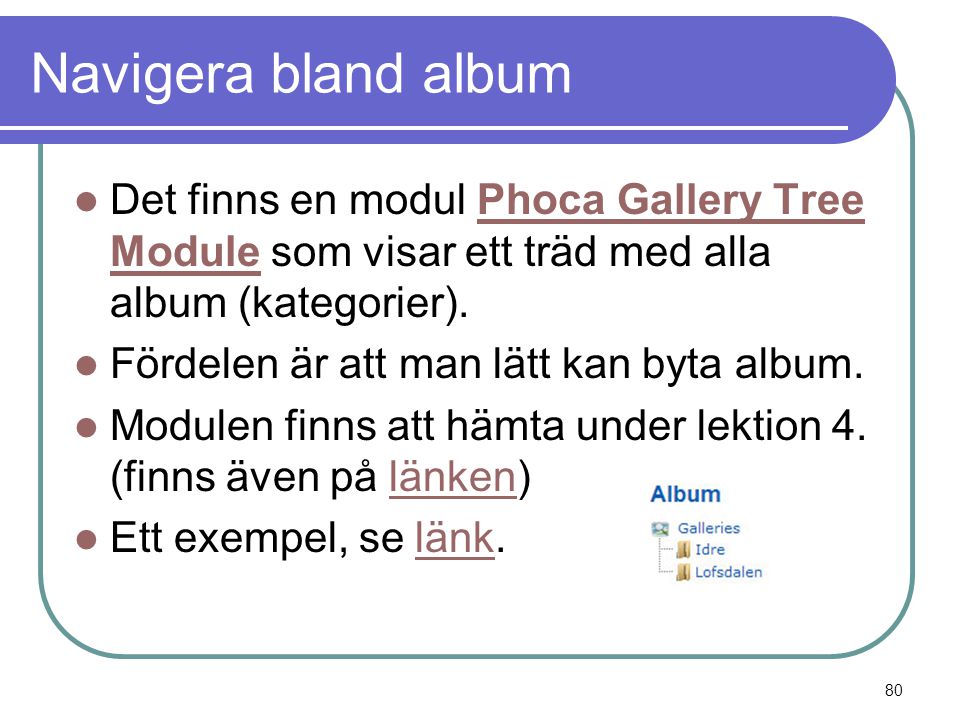 Navigera bland album  Det finns en modul Phoca Gallery Tree Module som visar ett träd med alla album (kategorier).Phoca Gallery Tree Module  Fördelen är att man lätt kan byta album.
