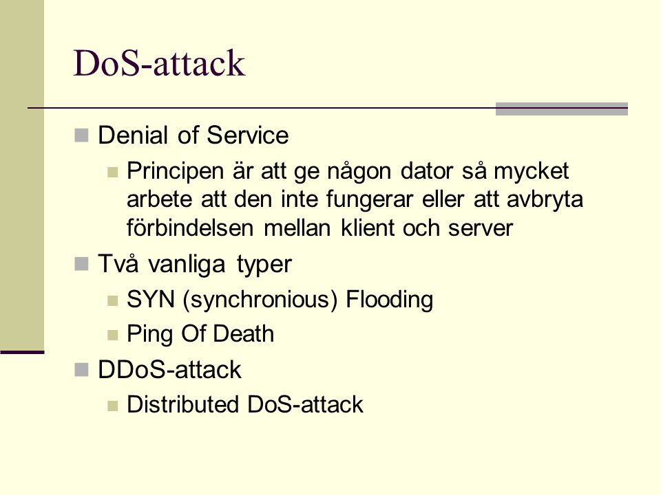 DoS-attack  Denial of Service  Principen är att ge någon dator så mycket arbete att den inte fungerar eller att avbryta förbindelsen mellan klient och server  Två vanliga typer  SYN (synchronious) Flooding  Ping Of Death  DDoS-attack  Distributed DoS-attack