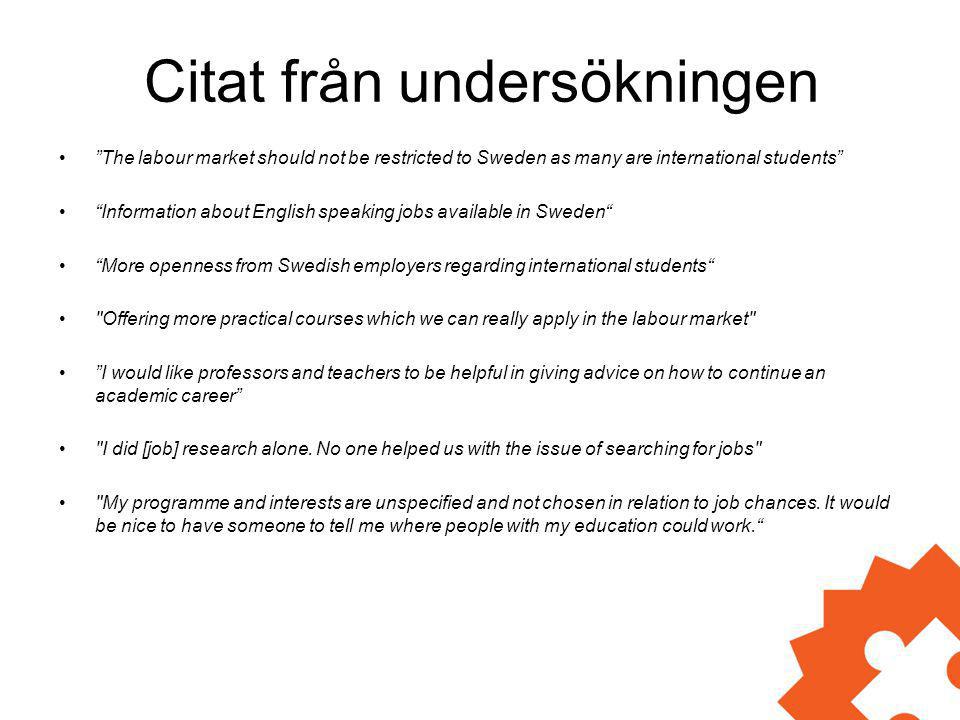 Citat från undersökningen • The labour market should not be restricted to Sweden as many are international students • Information about English speaking jobs available in Sweden • More openness from Swedish employers regarding international students • Offering more practical courses which we can really apply in the labour market • I would like professors and teachers to be helpful in giving advice on how to continue an academic career • I did [job] research alone.