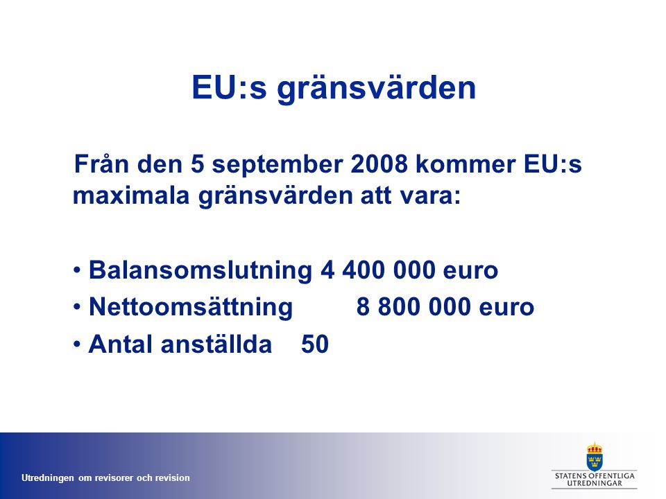 Utredningen om revisorer och revision EU:s gränsvärden Från den 5 september 2008 kommer EU:s maximala gränsvärden att vara: • Balansomslutning euro • Nettoomsättning euro • Antal anställda 50