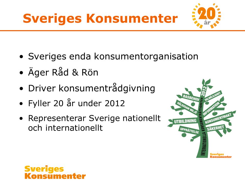 Sveriges Konsumenter •Sveriges enda konsumentorganisation •Äger Råd & Rön •Driver konsumentrådgivning •Fyller 20 år under 2012 •Representerar Sverige nationellt och internationellt
