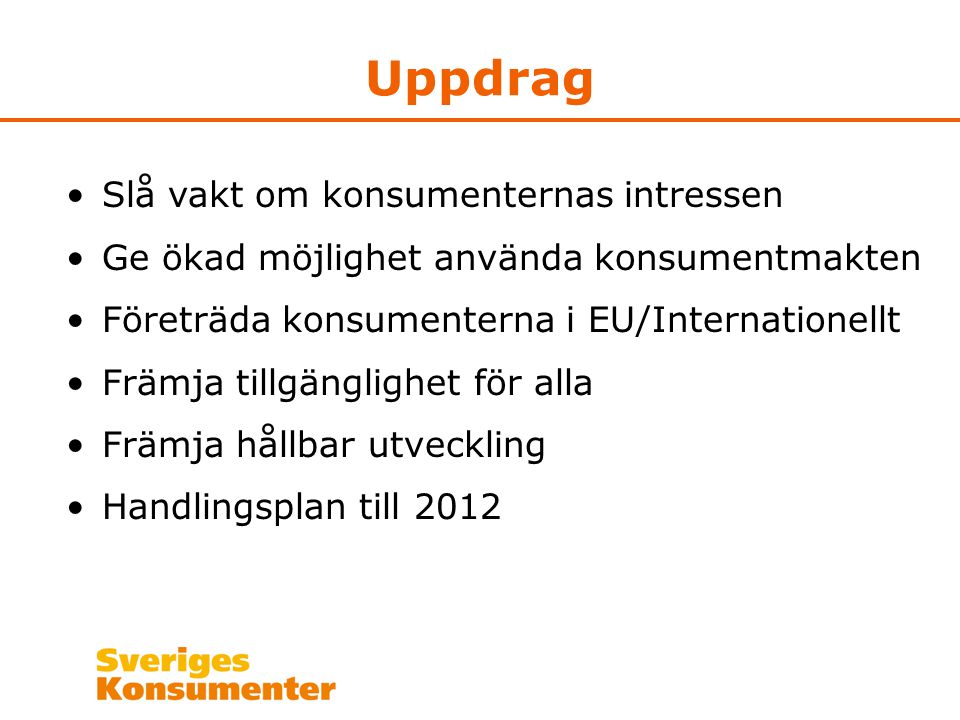 Uppdrag •Slå vakt om konsumenternas intressen •Ge ökad möjlighet använda konsumentmakten •Företräda konsumenterna i EU/Internationellt •Främja tillgänglighet för alla •Främja hållbar utveckling •Handlingsplan till 2012