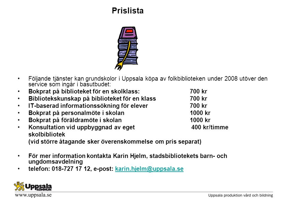 Prislista •Följande tjänster kan grundskolor i Uppsala köpa av folkbiblioteken under 2008 utöver den service som ingår i basutbudet: •Bokprat på biblioteket för en skolklass:700 kr •Bibliotekskunskap på biblioteket för en klass700 kr •IT-baserad informationssökning för elever 700 kr •Bokprat på personalmöte i skolan1000 kr •Bokprat på föräldramöte i skolan1000 kr •Konsultation vid uppbyggnad av eget 400 kr/timme skolbibliotek (vid större åtagande sker överenskommelse om pris separat) •För mer information kontakta Karin Hjelm, stadsbibliotekets barn- och ungdomsavdelning •telefon: , e-post:
