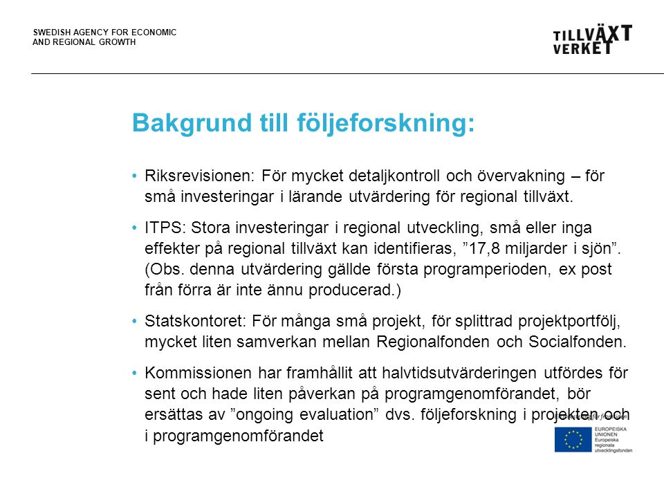 SWEDISH AGENCY FOR ECONOMIC AND REGIONAL GROWTH Bakgrund till följeforskning: •Riksrevisionen: För mycket detaljkontroll och övervakning – för små investeringar i lärande utvärdering för regional tillväxt.