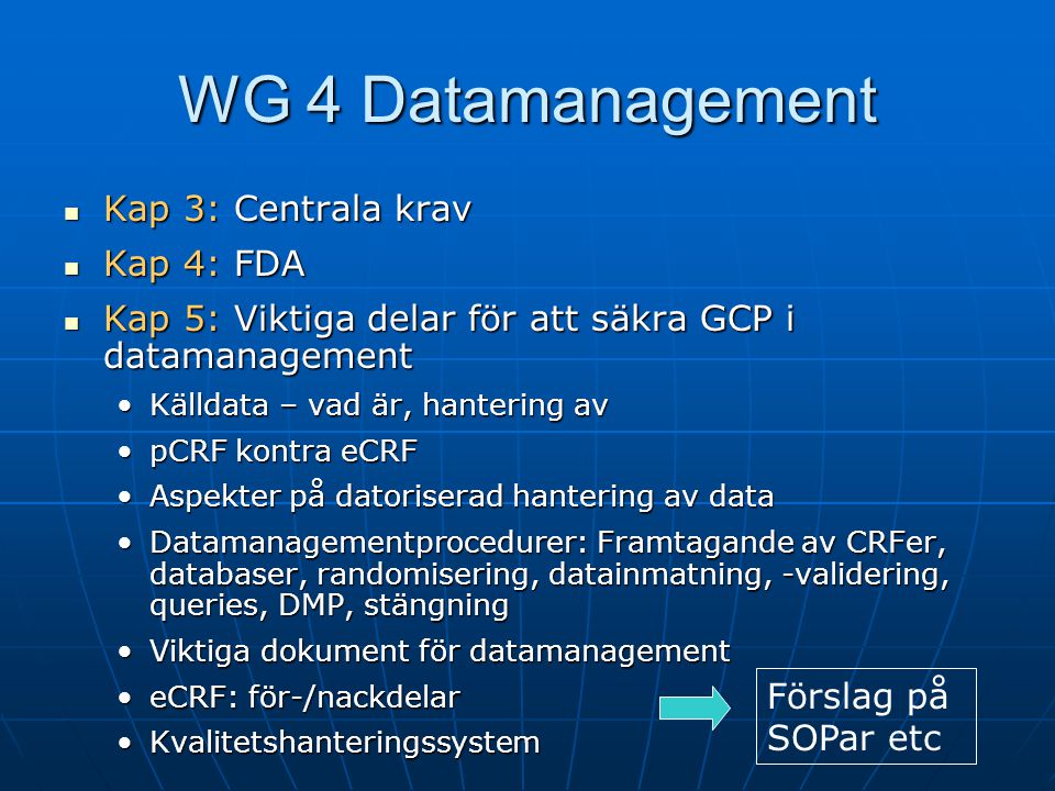  Kap 3: Centrala krav  Kap 4: FDA  Kap 5: Viktiga delar för att säkra GCP i datamanagement •Källdata – vad är, hantering av •pCRF kontra eCRF •Aspekter på datoriserad hantering av data •Datamanagementprocedurer: Framtagande av CRFer, databaser, randomisering, datainmatning, -validering, queries, DMP, stängning •Viktiga dokument för datamanagement •eCRF: för-/nackdelar •Kvalitetshanteringssystem WG 4 Datamanagement Förslag på SOPar etc