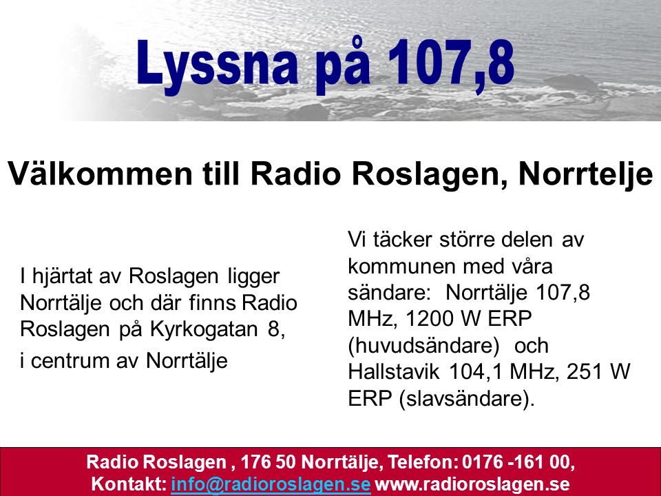 I hjärtat av Roslagen ligger Norrtälje och där finns Radio Roslagen på Kyrkogatan 8, i centrum av Norrtälje Välkommen till Radio Roslagen, Norrtelje Vi täcker större delen av kommunen med våra sändare: Norrtälje 107,8 MHz, 1200 W ERP (huvudsändare) och Hallstavik 104,1 MHz, 251 W ERP (slavsändare).