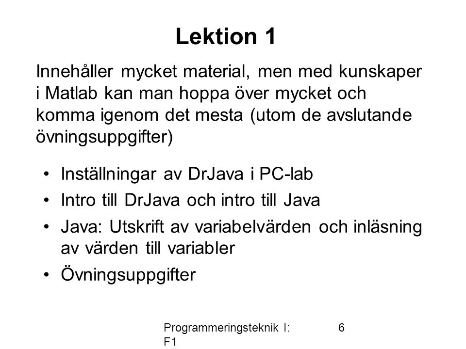 Programmeringsteknik I: F1 6 Lektion 1 •Inställningar av DrJava i PC-lab •Intro till DrJava och intro till Java •Java: Utskrift av variabelvärden och inläsning av värden till variabler •Övningsuppgifter Innehåller mycket material, men med kunskaper i Matlab kan man hoppa över mycket och komma igenom det mesta (utom de avslutande övningsuppgifter)