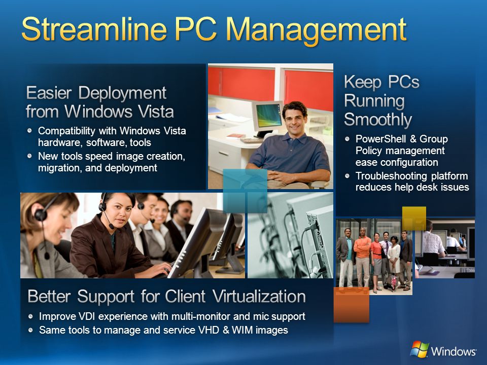 Compatibility with Windows Vista hardware, software, tools New tools speed image creation, migration, and deployment PowerShell & Group Policy management ease configuration Troubleshooting platform reduces help desk issues Improve VDI experience with multi-monitor and mic supportImprove VDI experience with multi-monitor and mic support Same tools to manage and service VHD & WIM imagesSame tools to manage and service VHD & WIM images
