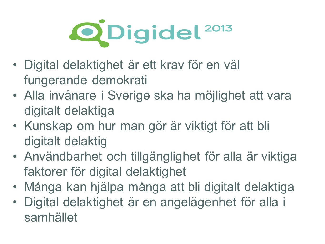 •Digital delaktighet är ett krav för en väl fungerande demokrati •Alla invånare i Sverige ska ha möjlighet att vara digitalt delaktiga •Kunskap om hur man gör är viktigt för att bli digitalt delaktig •Användbarhet och tillgänglighet för alla är viktiga faktorer för digital delaktighet •Många kan hjälpa många att bli digitalt delaktiga •Digital delaktighet är en angelägenhet för alla i samhället