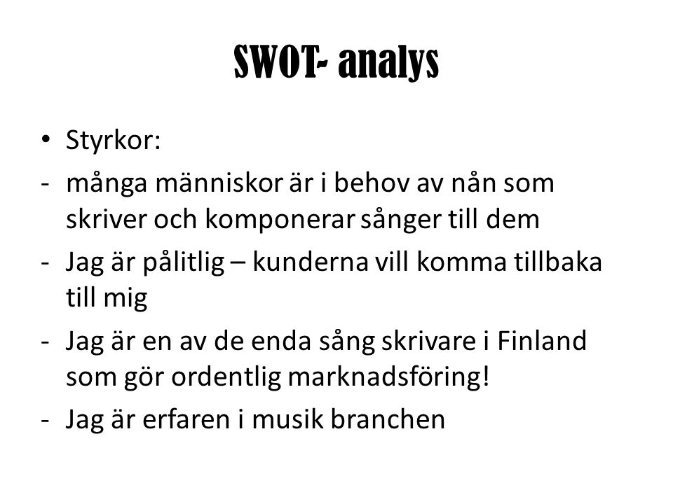 SWOT- analys • Styrkor: -många människor är i behov av nån som skriver och komponerar sånger till dem -Jag är pålitlig – kunderna vill komma tillbaka till mig -Jag är en av de enda sång skrivare i Finland som gör ordentlig marknadsföring.