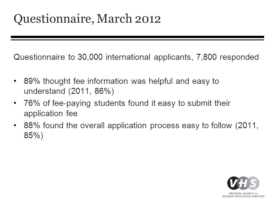 Questionnaire, March 2012 Questionnaire to 30,000 international applicants, 7,800 responded •89% thought fee information was helpful and easy to understand (2011, 86%) •76% of fee-paying students found it easy to submit their application fee •88% found the overall application process easy to follow (2011, 85%)