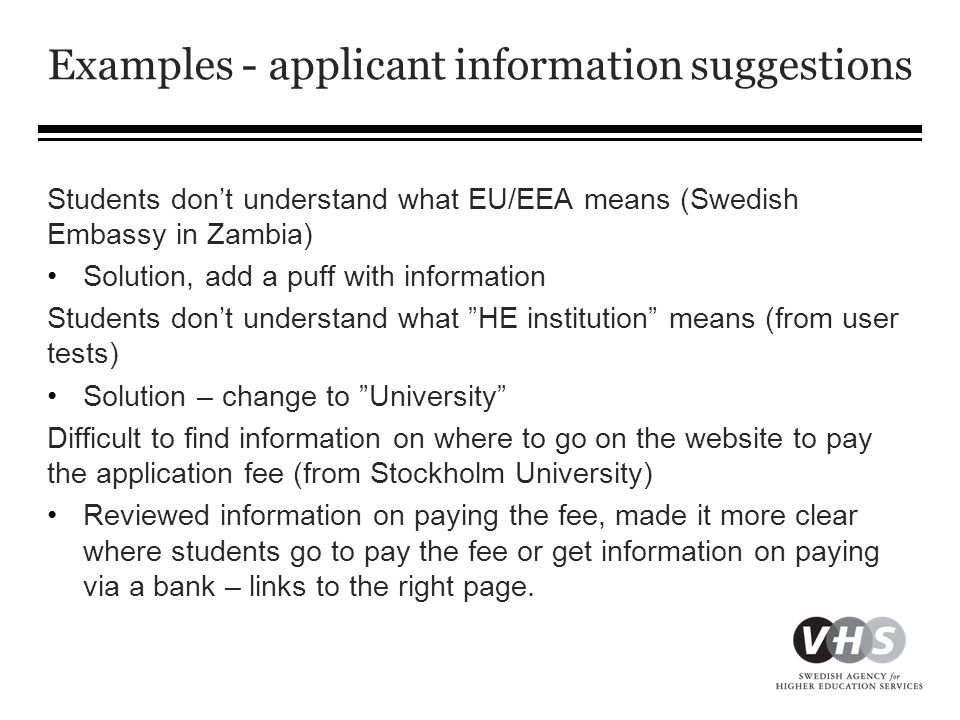 Examples - applicant information suggestions Students don’t understand what EU/EEA means (Swedish Embassy in Zambia) •Solution, add a puff with information Students don’t understand what HE institution means (from user tests) •Solution – change to University Difficult to find information on where to go on the website to pay the application fee (from Stockholm University) •Reviewed information on paying the fee, made it more clear where students go to pay the fee or get information on paying via a bank – links to the right page.