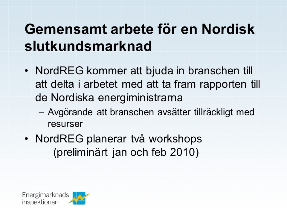 Gemensamt arbete för en Nordisk slutkundsmarknad •NordREG kommer att bjuda in branschen till att delta i arbetet med att ta fram rapporten till de Nordiska energiministrarna –Avgörande att branschen avsätter tillräckligt med resurser •NordREG planerar två workshops (preliminärt jan och feb 2010)