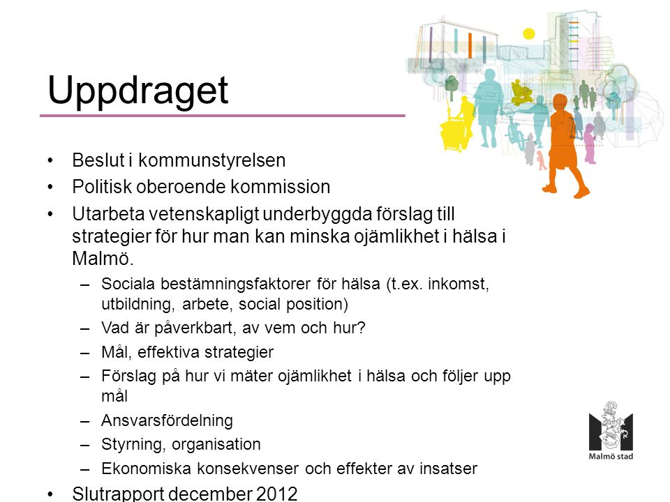 Uppdraget •Beslut i kommunstyrelsen •Politisk oberoende kommission •Utarbeta vetenskapligt underbyggda förslag till strategier för hur man kan minska ojämlikhet i hälsa i Malmö.