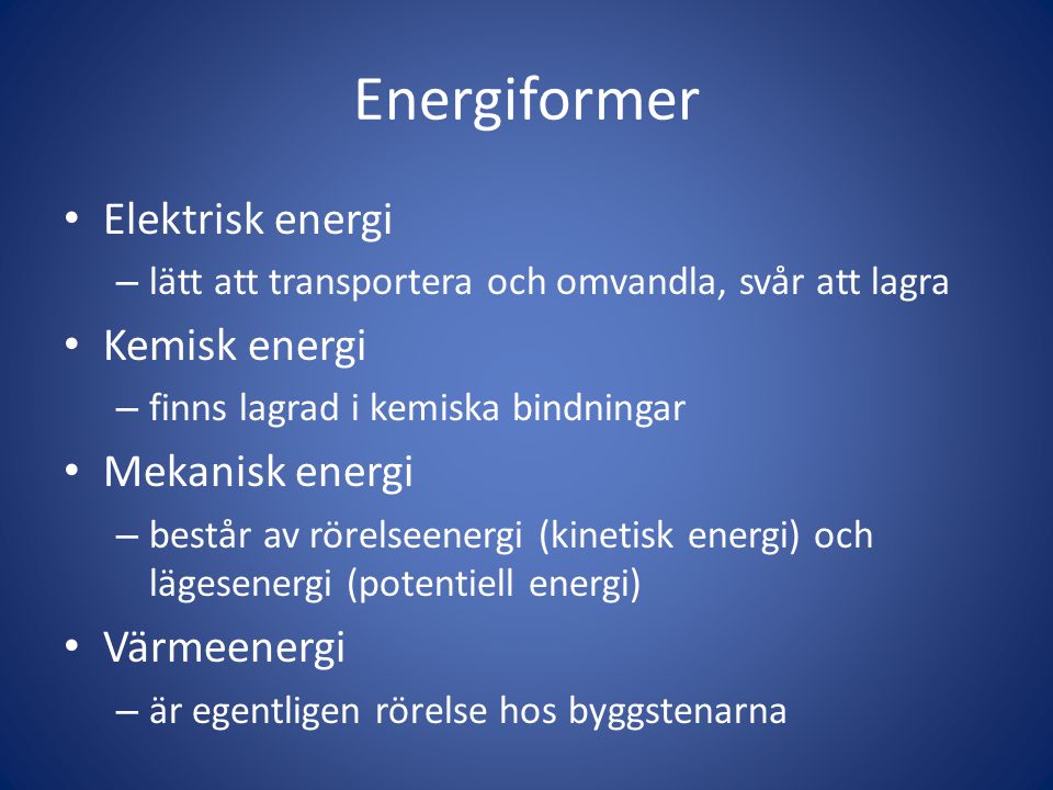 Energiformer • Elektrisk energi – lätt att transportera och omvandla, svår att lagra • Kemisk energi – finns lagrad i kemiska bindningar • Mekanisk energi – består av rörelseenergi (kinetisk energi) och lägesenergi (potentiell energi) • Värmeenergi – är egentligen rörelse hos byggstenarna