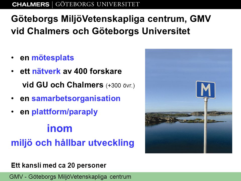 GMV - Göteborgs MiljöVetenskapliga centrum Göteborgs MiljöVetenskapliga centrum, GMV vid Chalmers och Göteborgs Universitet •en mötesplats •ett nätverk av 400 forskare vid GU och Chalmers (+300 övr.) •en samarbetsorganisation •en plattform/paraply inom miljö och hållbar utveckling Ett kansli med ca 20 personer
