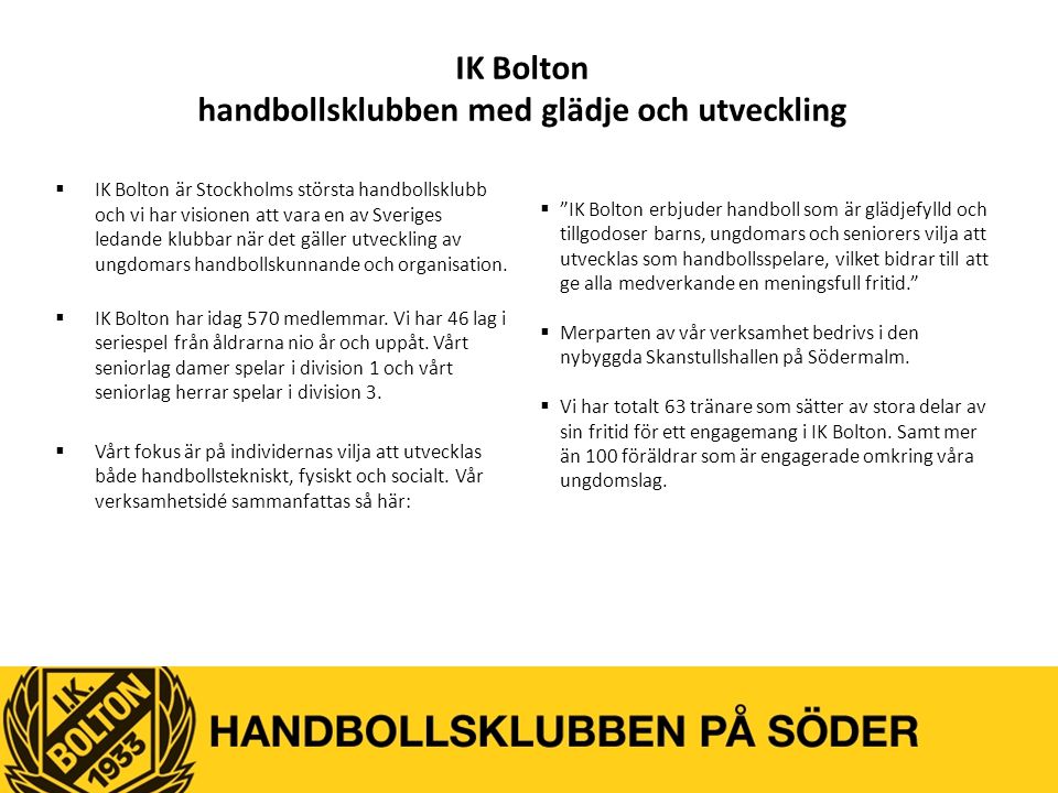 IK Bolton handbollsklubben med glädje och utveckling  IK Bolton är Stockholms största handbollsklubb och vi har visionen att vara en av Sveriges ledande klubbar när det gäller utveckling av ungdomars handbollskunnande och organisation.