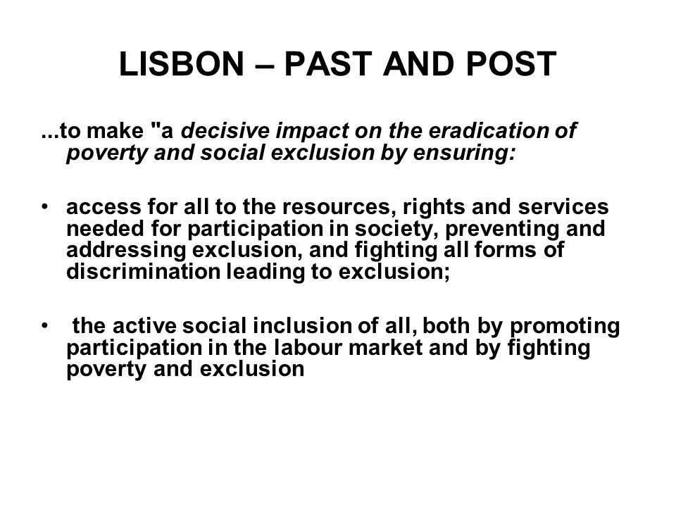 LISBON – PAST AND POST...to make a decisive impact on the eradication of poverty and social exclusion by ensuring: •access for all to the resources, rights and services needed for participation in society, preventing and addressing exclusion, and fighting all forms of discrimination leading to exclusion; • the active social inclusion of all, both by promoting participation in the labour market and by fighting poverty and exclusion