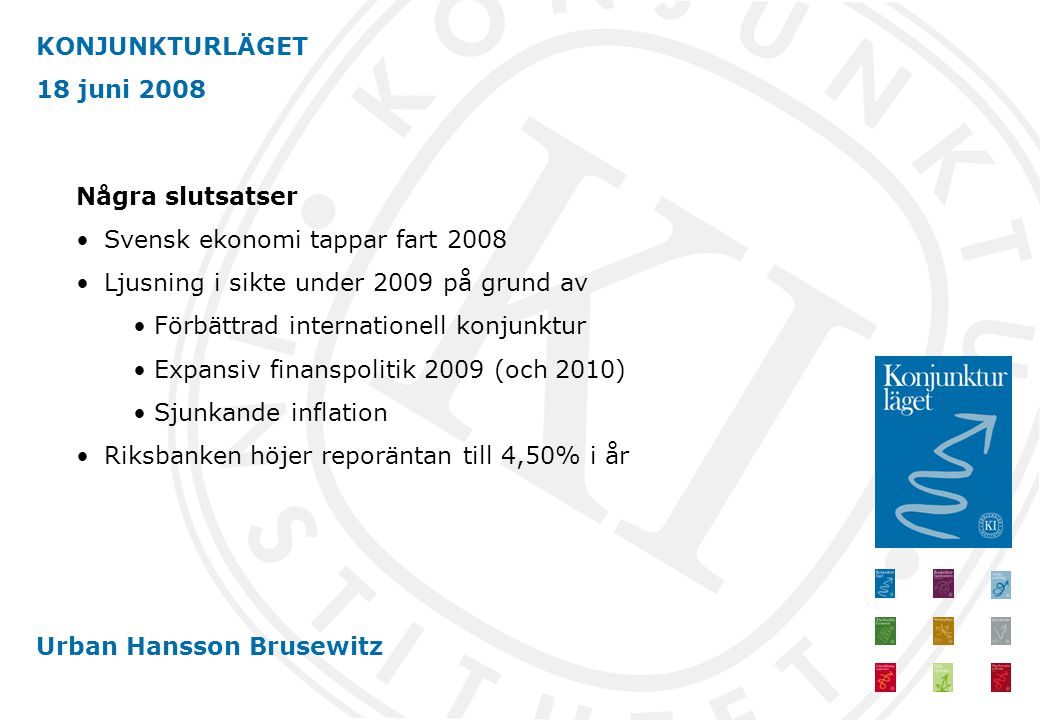 KONJUNKTURLÄGET 18 juni 2008 Urban Hansson Brusewitz Några slutsatser •Svensk ekonomi tappar fart 2008 •Ljusning i sikte under 2009 på grund av • Förbättrad internationell konjunktur • Expansiv finanspolitik 2009 (och 2010) • Sjunkande inflation •Riksbanken höjer reporäntan till 4,50% i år