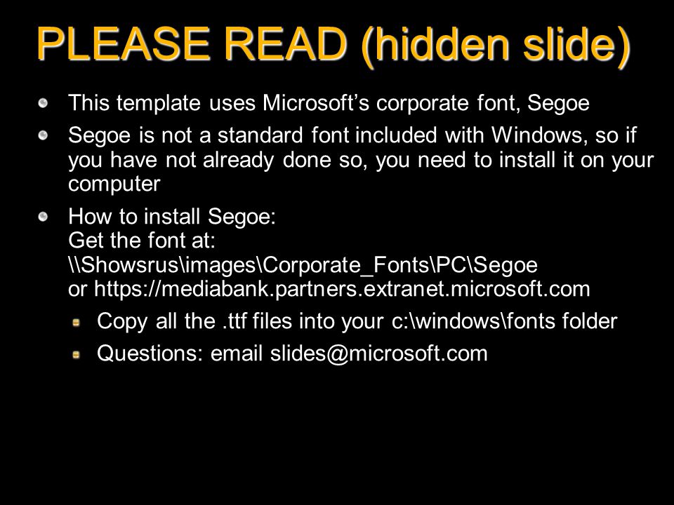 PLEASE READ (hidden slide) This template uses Microsoft’s corporate font, Segoe Segoe is not a standard font included with Windows, so if you have not already done so, you need to install it on your computer How to install Segoe: Get the font at: \\Showsrus\images\Corporate_Fonts\PC\Segoe or   Copy all the.ttf files into your c:\windows\fonts folder Questions: