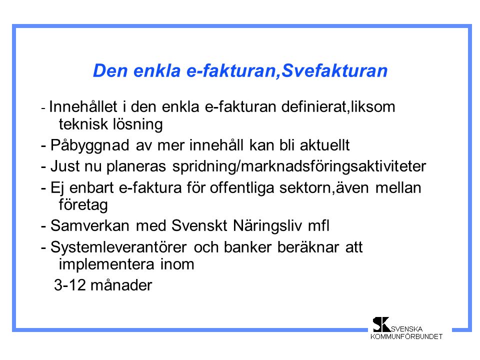 Den enkla e-fakturan,Svefakturan - Innehållet i den enkla e-fakturan definierat,liksom teknisk lösning - Påbyggnad av mer innehåll kan bli aktuellt - Just nu planeras spridning/marknadsföringsaktiviteter - Ej enbart e-faktura för offentliga sektorn,även mellan företag - Samverkan med Svenskt Näringsliv mfl - Systemleverantörer och banker beräknar att implementera inom 3-12 månader