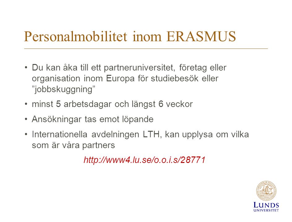 Personalmobilitet inom ERASMUS •Du kan åka till ett partneruniversitet, företag eller organisation inom Europa för studiebesök eller jobbskuggning •minst 5 arbetsdagar och längst 6 veckor •Ansökningar tas emot löpande •Internationella avdelningen LTH, kan upplysa om vilka som är våra partners