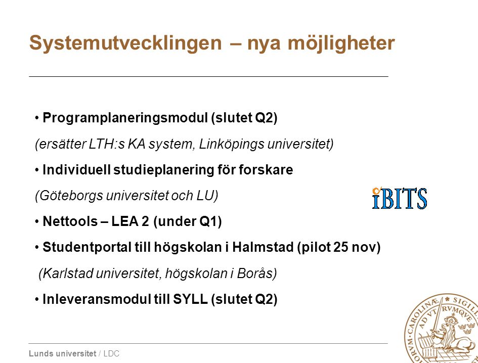 Lunds universitet / LDC • Programplaneringsmodul (slutet Q2) (ersätter LTH:s KA system, Linköpings universitet) • Individuell studieplanering för forskare (Göteborgs universitet och LU) • Nettools – LEA 2 (under Q1) • Studentportal till högskolan i Halmstad (pilot 25 nov) (Karlstad universitet, högskolan i Borås) • Inleveransmodul till SYLL (slutet Q2) Systemutvecklingen – nya möjligheter