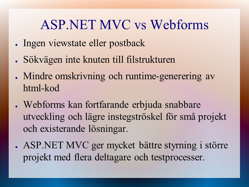 ASP.NET MVC vs Webforms ● Ingen viewstate eller postback ● Sökvägen inte knuten till filstrukturen ● Mindre omskrivning och runtime-generering av html-kod ● Webforms kan fortfarande erbjuda snabbare utveckling och lägre instegströskel för små projekt och existerande lösningar.