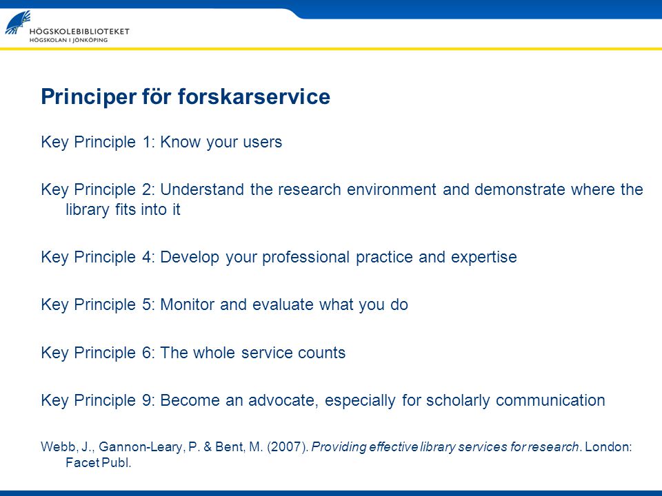 Principer för forskarservice Key Principle 1: Know your users Key Principle 2: Understand the research environment and demonstrate where the library fits into it Key Principle 4: Develop your professional practice and expertise Key Principle 5: Monitor and evaluate what you do Key Principle 6: The whole service counts Key Principle 9: Become an advocate, especially for scholarly communication Webb, J., Gannon-Leary, P.