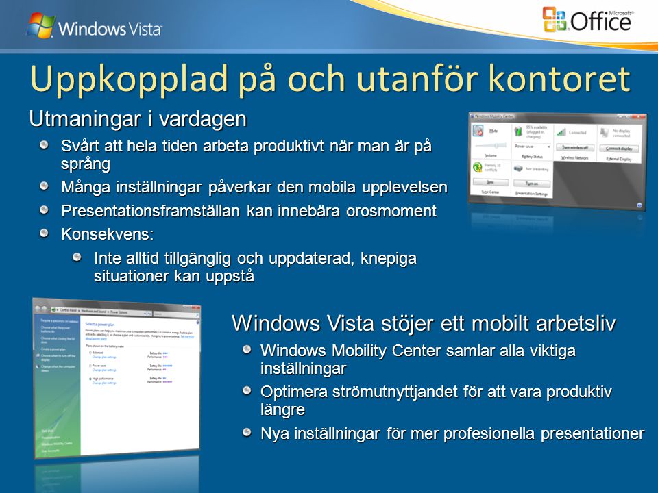 Windows Vista stöjer ett mobilt arbetsliv Windows Mobility Center samlar alla viktiga inställningar Optimera strömutnyttjandet för att vara produktiv längre Nya inställningar för mer profesionella presentationer Utmaningar i vardagen Svårt att hela tiden arbeta produktivt när man är på språng Många inställningar påverkar den mobila upplevelsen Presentationsframställan kan innebära orosmoment Konsekvens: Inte alltid tillgänglig och uppdaterad, knepiga situationer kan uppstå Uppkopplad på och utanför kontoret