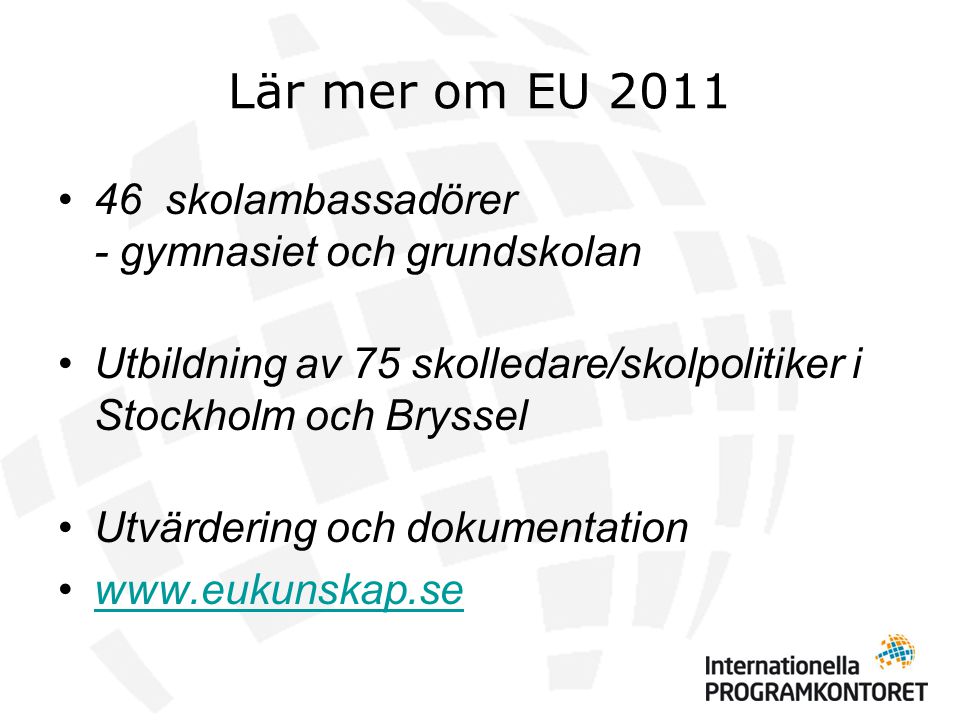Lär mer om EU 2011 •46 skolambassadörer - gymnasiet och grundskolan •Utbildning av 75 skolledare/skolpolitiker i Stockholm och Bryssel •Utvärdering och dokumentation •