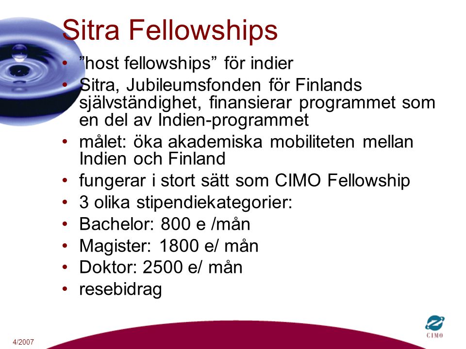 4/2007 Sitra Fellowships host fellowships för indier Sitra, Jubileumsfonden för Finlands självständighet, finansierar programmet som en del av Indien-programmet målet: öka akademiska mobiliteten mellan Indien och Finland fungerar i stort sätt som CIMO Fellowship 3 olika stipendiekategorier: Bachelor: 800 e /mån Magister: 1800 e/ mån Doktor: 2500 e/ mån resebidrag