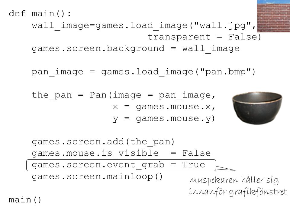 def main(): wall_image=games.load_image( wall.jpg , transparent = False) games.screen.background = wall_image pan_image = games.load_image( pan.bmp ) the_pan = Pan(image = pan_image, x = games.mouse.x, y = games.mouse.y) games.screen.add(the_pan) games.mouse.is_visible = False games.screen.event_grab = True games.screen.mainloop() main() muspekaren håller sig innanför grafikfönstret
