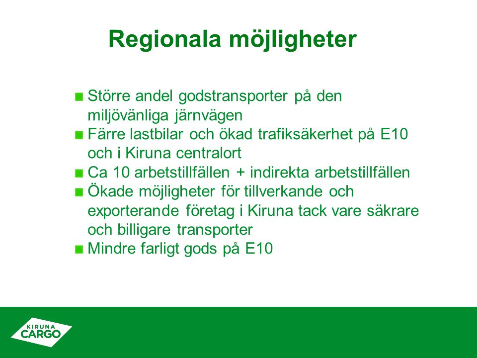 Regionala möjligheter Större andel godstransporter på den miljövänliga järnvägen Färre lastbilar och ökad trafiksäkerhet på E10 och i Kiruna centralort Ca 10 arbetstillfällen + indirekta arbetstillfällen Ökade möjligheter för tillverkande och exporterande företag i Kiruna tack vare säkrare och billigare transporter Mindre farligt gods på E10
