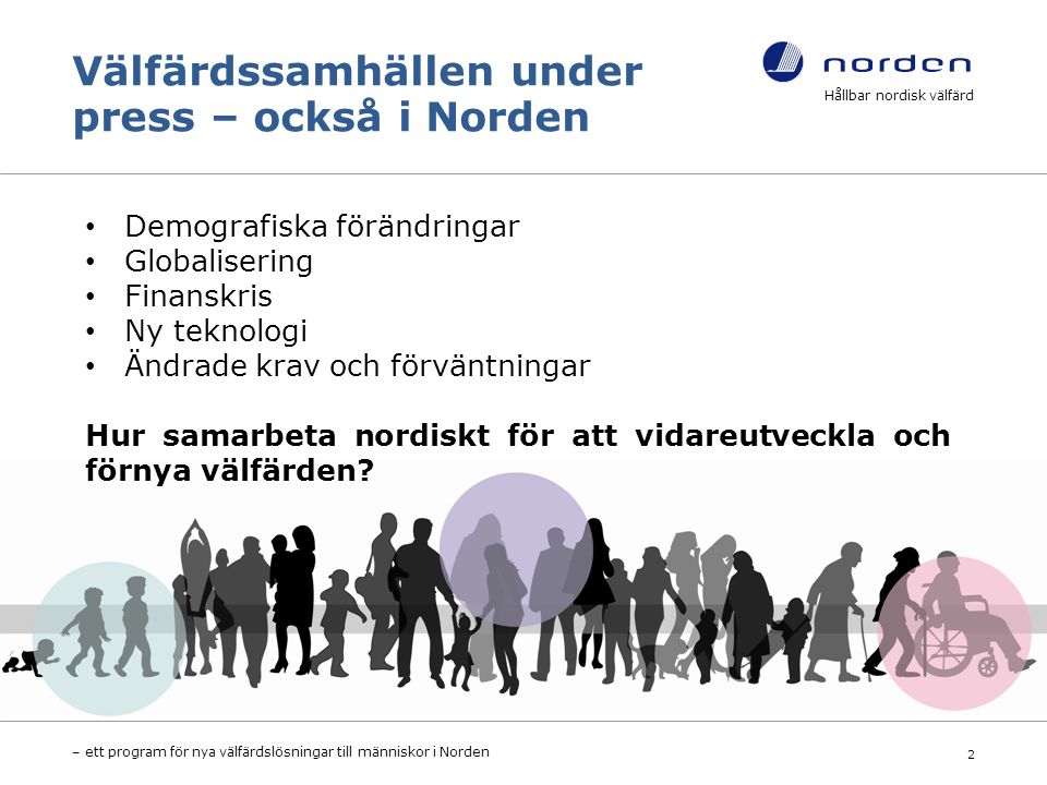 Välfärdssamhällen under press – också i Norden Hållbar nordisk välfärd – ett program för nya välfärdslösningar till människor i Norden 2 Demografiska förändringar Globalisering Finanskris Ny teknologi Ändrade krav och förväntningar Hur samarbeta nordiskt för att vidareutveckla och förnya välfärden