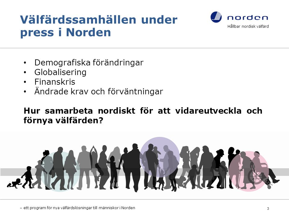 Välfärdssamhällen under press i Norden Hållbar nordisk välfärd – ett program för nya välfärdslösningar till människor i Norden 3 Demografiska förändringar Globalisering Finanskris Ändrade krav och förväntningar Hur samarbeta nordiskt för att vidareutveckla och förnya välfärden