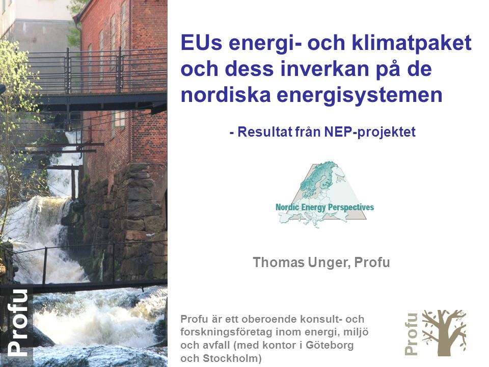 Profu EUs energi- och klimatpaket och dess inverkan på de nordiska energisystemen - Resultat från NEP-projektet Thomas Unger, Profu Profu är ett oberoende konsult- och forskningsföretag inom energi, miljö och avfall (med kontor i Göteborg och Stockholm)