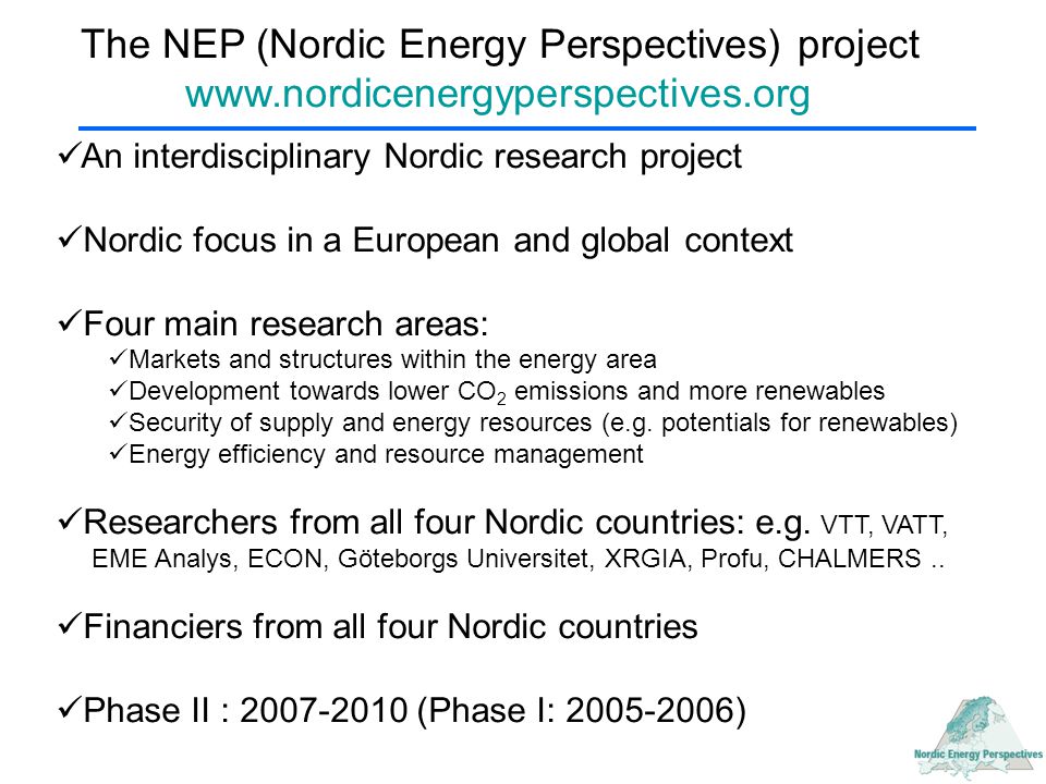 The NEP (Nordic Energy Perspectives) project   An interdisciplinary Nordic research project Nordic focus in a European and global context Four main research areas: Markets and structures within the energy area Development towards lower CO 2 emissions and more renewables Security of supply and energy resources (e.g.