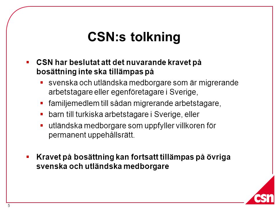 CSN:s tolkning  CSN har beslutat att det nuvarande kravet på bosättning inte ska tillämpas på  svenska och utländska medborgare som är migrerande arbetstagare eller egenföretagare i Sverige,  familjemedlem till sådan migrerande arbetstagare,  barn till turkiska arbetstagare i Sverige, eller  utländska medborgare som uppfyller villkoren för permanent uppehållsrätt.