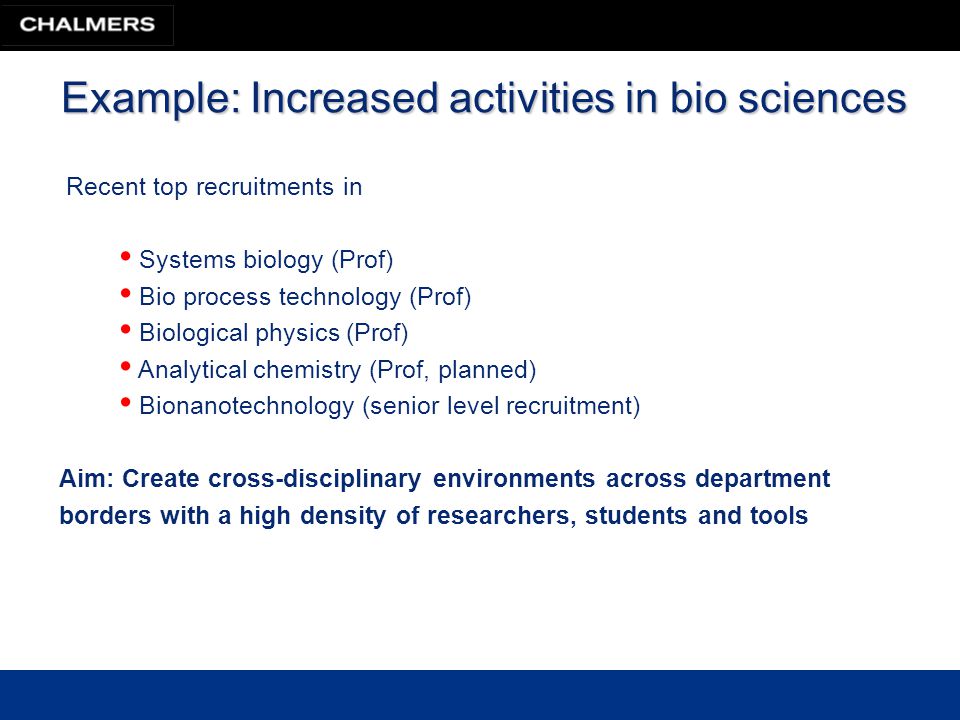 Example: Increased activities in bio sciences Recent top recruitments in Systems biology (Prof) Bio process technology (Prof) Biological physics (Prof) Analytical chemistry (Prof, planned) Bionanotechnology (senior level recruitment) Aim: Create cross-disciplinary environments across department borders with a high density of researchers, students and tools