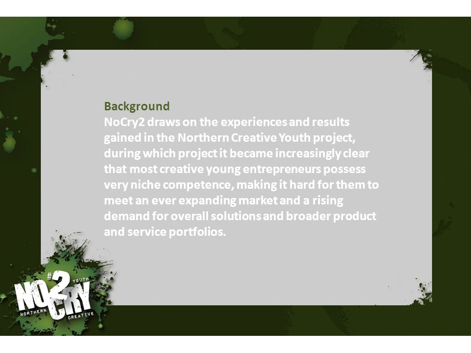 Background NoCry2 draws on the experiences and results gained in the Northern Creative Youth project, during which project it became increasingly clear that most creative young entrepreneurs possess very niche competence, making it hard for them to meet an ever expanding market and a rising demand for overall solutions and broader product and service portfolios.